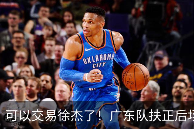 可以交易徐杰了！广东队扶正后场大杀器，朱芳雨亲自作担保！